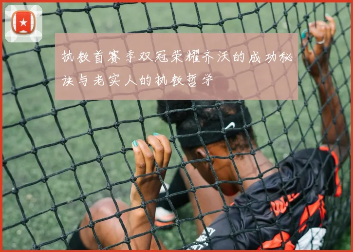 执教首赛季双冠荣耀齐沃的成功秘诀与老实人的执教哲学