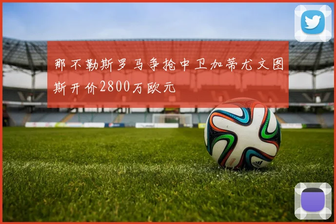 那不勒斯罗马争抢中卫加蒂尤文图斯开价2800万欧元