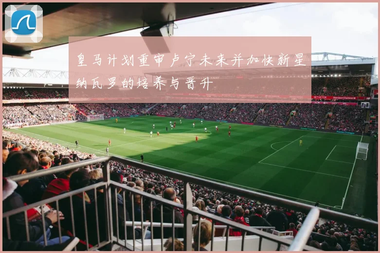 皇马计划重审卢宁未来并加快新星纳瓦罗的培养与晋升
