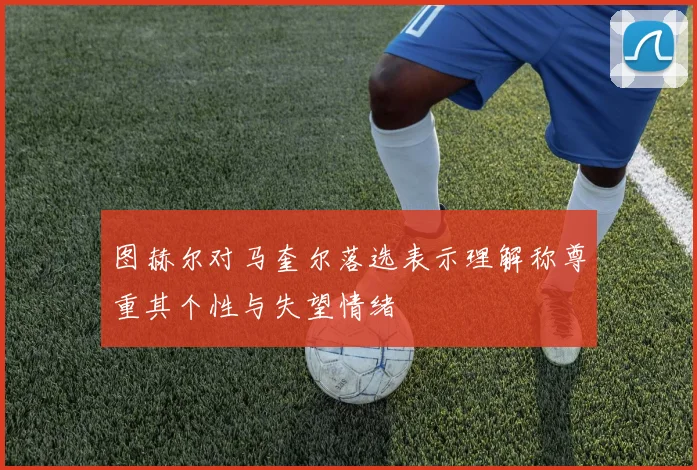 图赫尔对马奎尔落选表示理解称尊重其个性与失望情绪