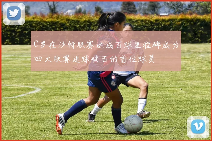 C罗在沙特联赛达成百球里程碑成为四大联赛进球破百的首位球员