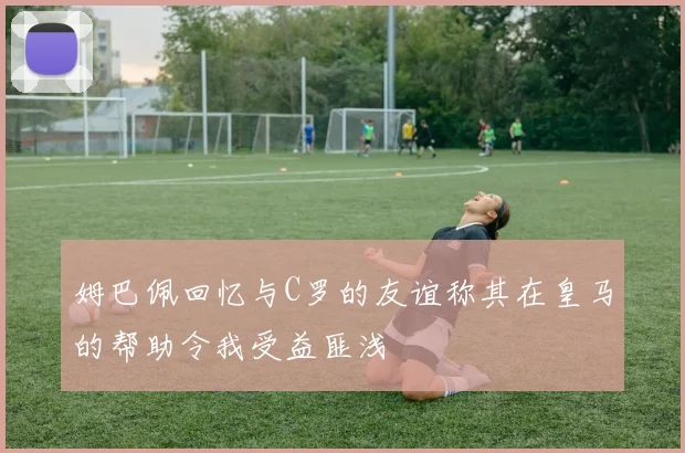 姆巴佩回忆与C罗的友谊称其在皇马的帮助令我受益匪浅