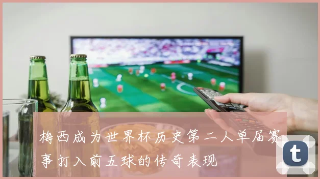 梅西成为世界杯历史第二人单届赛事打入前五球的传奇表现