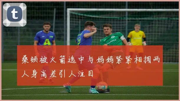 桑顿被火箭选中与妈妈紧紧相拥两人身高差引人注目
