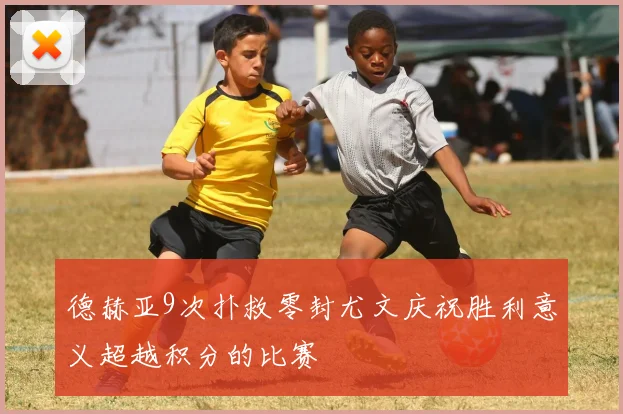 德赫亚9次扑救零封尤文庆祝胜利意义超越积分的比赛