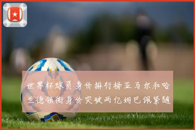 世界杯球员身价排行榜亚马尔和哈兰德领衔身价突破两亿姆巴佩紧随其后