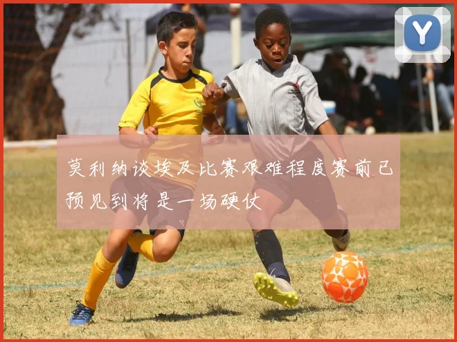 莫利纳谈埃及比赛艰难程度赛前已预见到将是一场硬仗