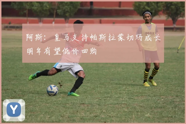 阿斯：皇马支持帕斯拉蒙切玛成长明年有望低价回购