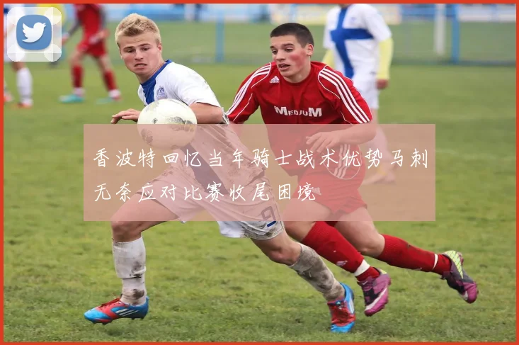 香波特回忆当年骑士战术优势马刺无奈应对比赛收尾困境