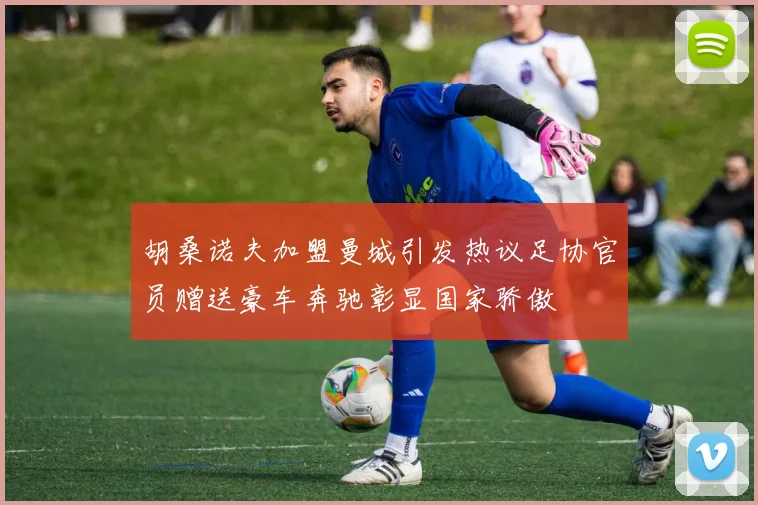 胡桑诺夫加盟曼城引发热议足协官员赠送豪车奔驰彰显国家骄傲