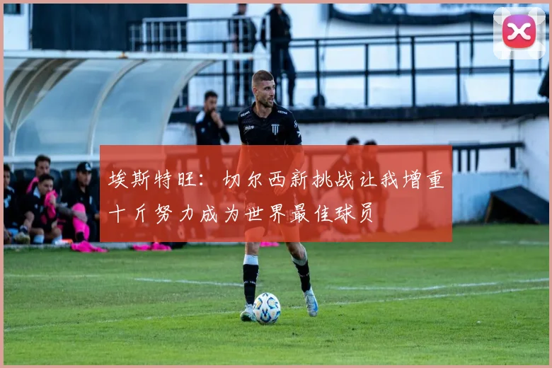 埃斯特旺：切尔西新挑战让我增重十斤努力成为世界最佳球员