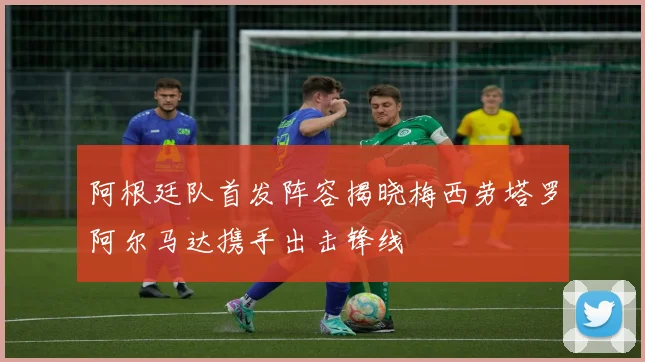 阿根廷队首发阵容揭晓梅西劳塔罗阿尔马达携手出击锋线