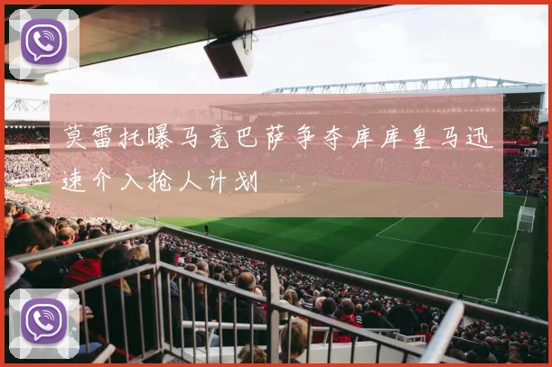 莫雷托曝马竞巴萨争夺库库皇马迅速介入抢人计划