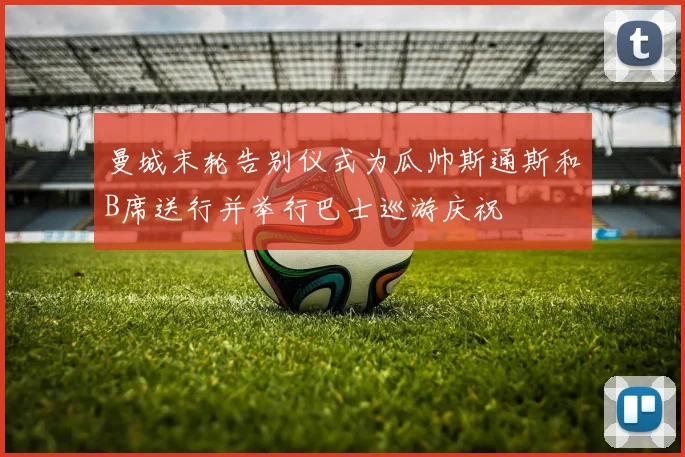曼城末轮告别仪式为瓜帅斯通斯和B席送行并举行巴士巡游庆祝