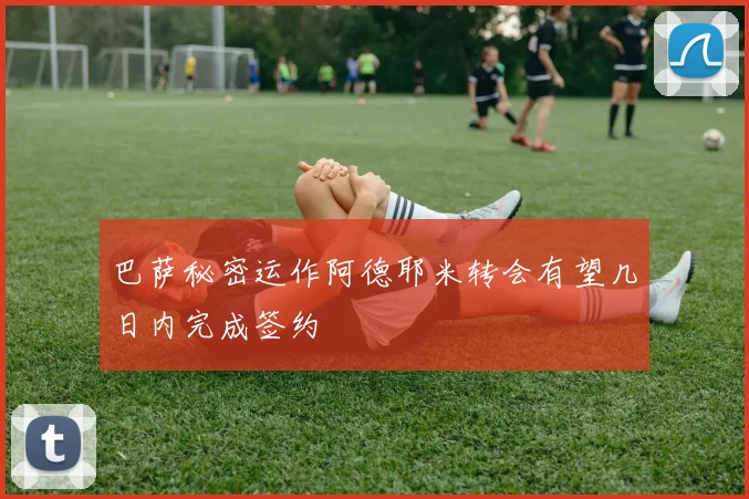 巴萨秘密运作阿德耶米转会有望几日内完成签约