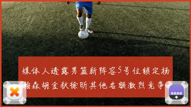 媒体人透露男篮新阵容5号位锁定杨瀚森胡金秋徐昕其他名额激烈竞争