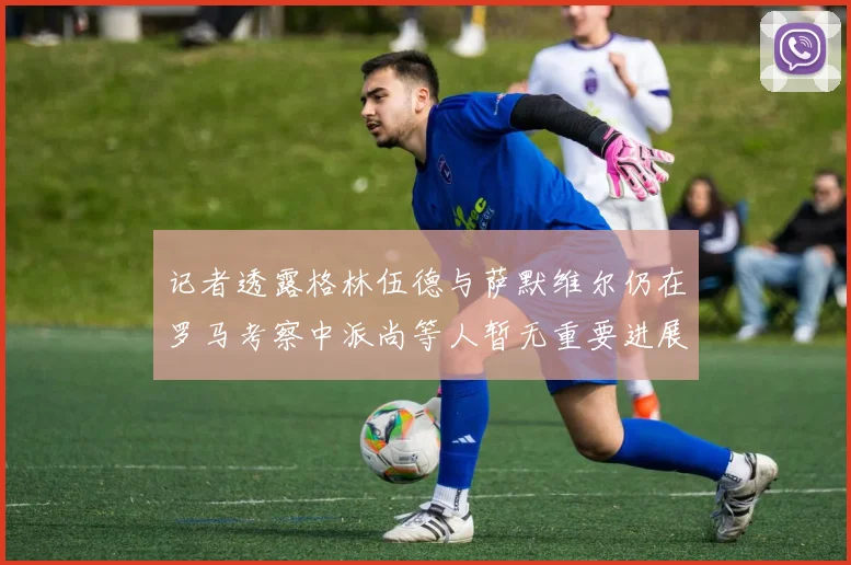 记者透露格林伍德与萨默维尔仍在罗马考察中派尚等人暂无重要进展消息