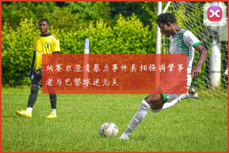 纳赛尔澄清暴力事件真相强调肇事者与巴黎球迷无关