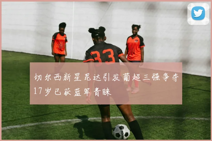 切尔西新星昆达引发葡超三强争夺17岁已获蓝军青睐