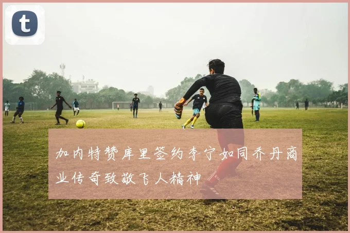 加内特赞库里签约李宁如同乔丹商业传奇致敬飞人精神